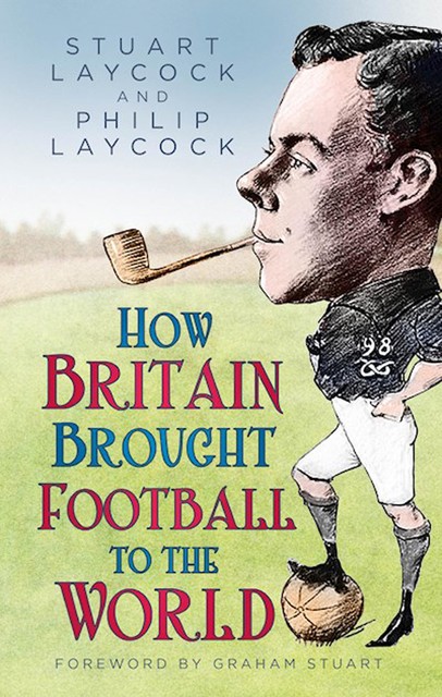 How Britain Brought Football to the World, Stuart Laycock, Philip Laycock