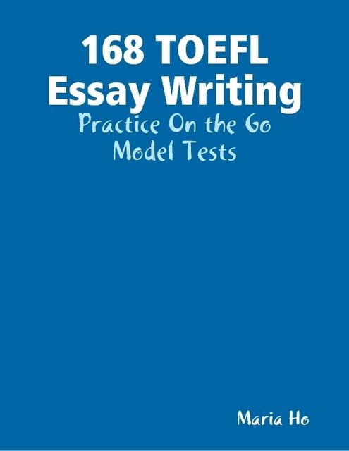 168 TOEFL Essay Writing – Practice On the Go – Model Tests, Maria Ho