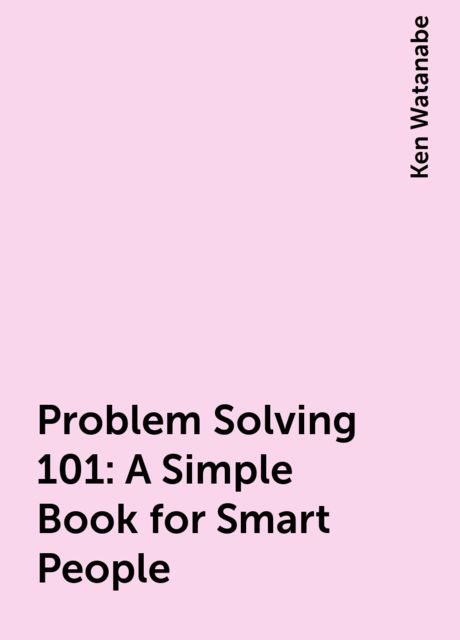 Problem Solving 101: A Simple Book for Smart People, Ken Watanabe