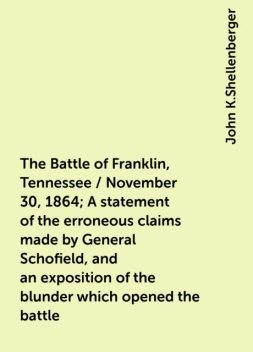The Battle of Franklin, Tennessee / November 30, 1864; A statement of the erroneous claims made by General Schofield, and an exposition of the blunder which opened the battle, John K.Shellenberger
