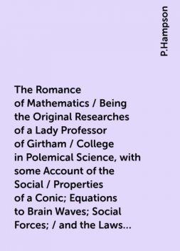 The Romance of Mathematics / Being the Original Researches of a Lady Professor of Girtham / College in Polemical Science, with some Account of the Social / Properties of a Conic; Equations to Brain Waves; Social Forces; / and the Laws of Political Motion, P.Hampson