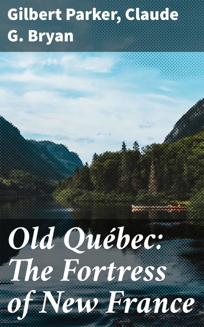 Old Québec: The Fortress of New France, Gilbert Parker, Claude G. Bryan