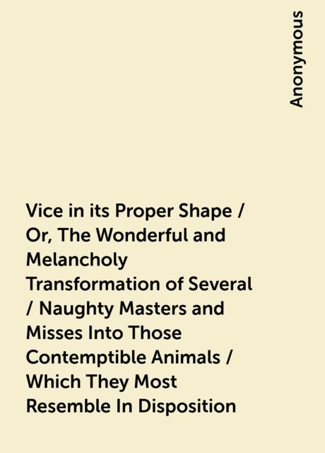 Vice in its Proper Shape / Or, The Wonderful and Melancholy Transformation of Several / Naughty Masters and Misses Into Those Contemptible Animals / Which They Most Resemble In Disposition, 