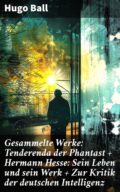 Gesammelte Werke: Tenderenda der Phantast + Hermann Hesse: Sein Leben und sein Werk + Zur Kritik der deutschen Intelligenz + vieles mehr, Hugo Ball