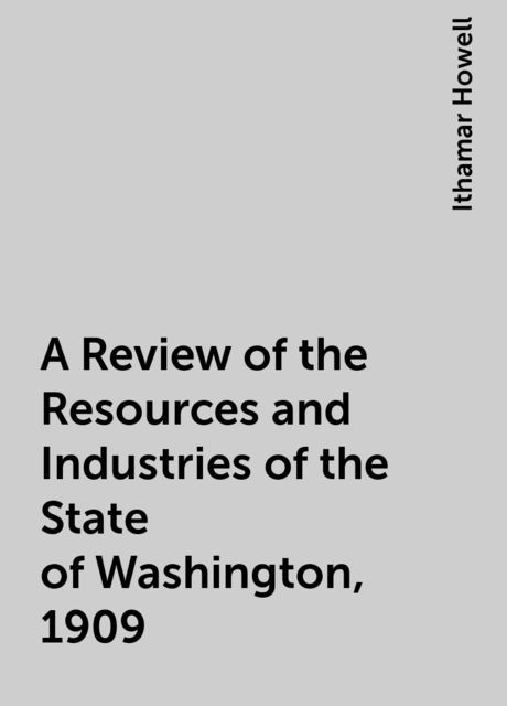 A Review of the Resources and Industries of the State of Washington, 1909, Ithamar Howell