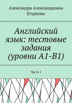 Английский язык: тестовые задания (уровни А1-В1). Часть 1, Александра Егурнова
