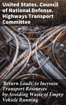 Return Loads' to Increase Transport Resources by Avoiding Waste of Empty Vehicle Running, United States. Council of National Defense. Highways Transport Committee