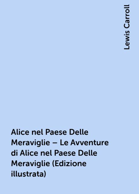Alice nel Paese Delle Meraviglie – Le Avventure di Alice nel Paese Delle Meraviglie (Edizione illustrata), Lewis Carroll