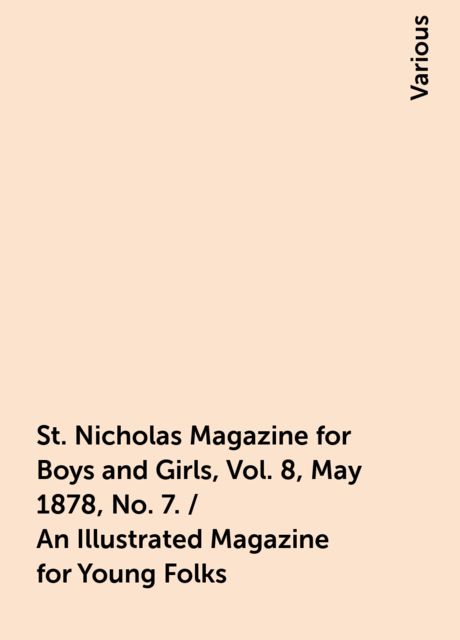 St. Nicholas Magazine for Boys and Girls, Vol. 8, May 1878, No. 7. / An Illustrated Magazine for Young Folks, Various