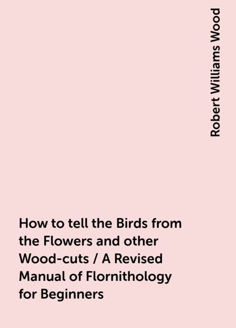 How to tell the Birds from the Flowers and other Wood-cuts / A Revised Manual of Flornithology for Beginners, Robert Williams Wood