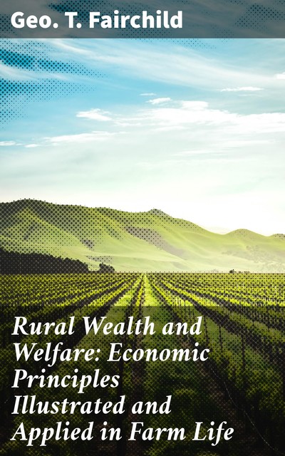 Rural Wealth and Welfare: Economic Principles Illustrated and Applied in Farm Life, Geo.T. Fairchild