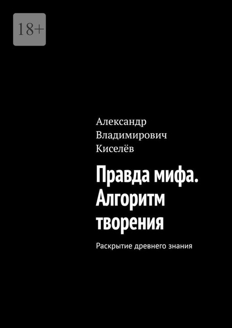 Правда мифа. Алгоритм творения. Раскрытие древнего знания, Александр Киселев