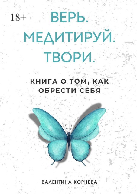 Верь. Медитируй. Твори.. Книга о том, как обрести себя, Валентина Корнева