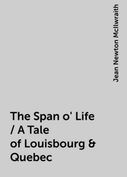 The Span o' Life / A Tale of Louisbourg & Quebec, Jean Newton McIlwraith