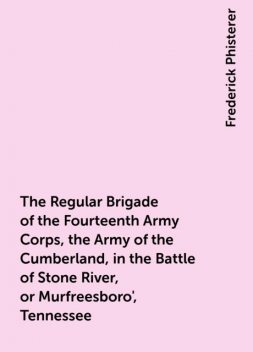 The Regular Brigade of the Fourteenth Army Corps, the Army of the Cumberland, in the Battle of Stone River, or Murfreesboro', Tennessee, Frederick Phisterer