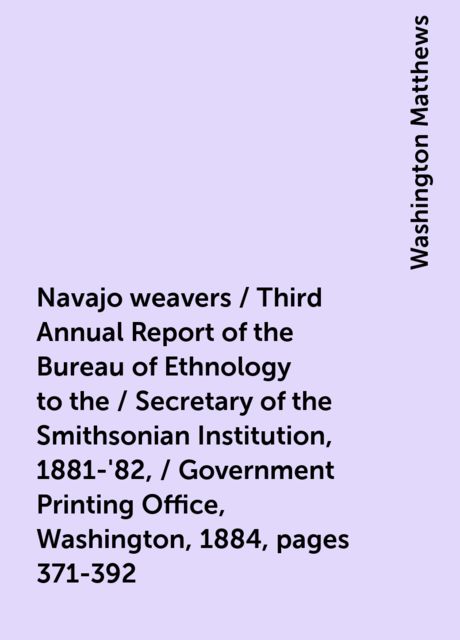 Navajo weavers / Third Annual Report of the Bureau of Ethnology to the / Secretary of the Smithsonian Institution, 1881-'82, / Government Printing Office, Washington, 1884, pages 371-392, Washington Matthews