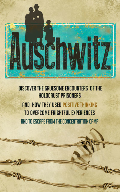 Auschwitz – Discover the Gruesome Encounters of the Holocaust Prisoners and How They Used Positive Thinking to Overcome Frightful Experiences and to Escape from the Concentration Cam, Old Natural Ways, Rebecca Hartman