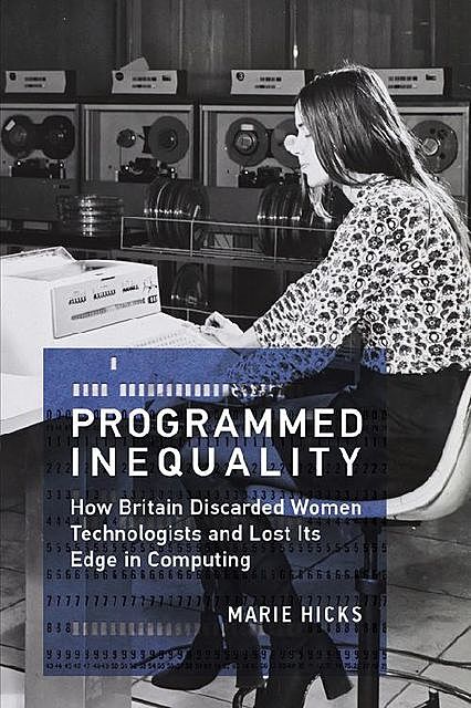 Programmed Inequality: How Britain Discarded Women Technologists and Lost Its Edge in Computing (History of Computing), Marie Hicks