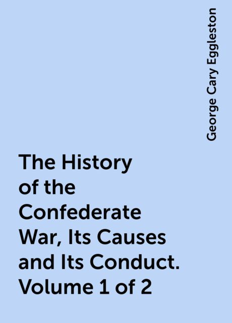 The History of the Confederate War, Its Causes and Its Conduct. Volume 1 of 2, George Cary Eggleston
