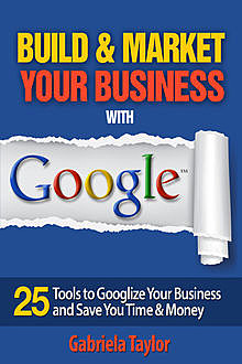 Build & Market Your Business with Google: A Step-By-Step Guide to Unlocking the Power of Google and Maximizing Your Online Potential, Gabriela Taylor