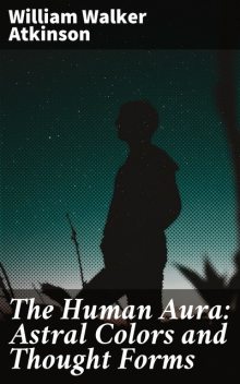 The Human Aura: Astral Colors and Thought Forms, William Walker Atkinson