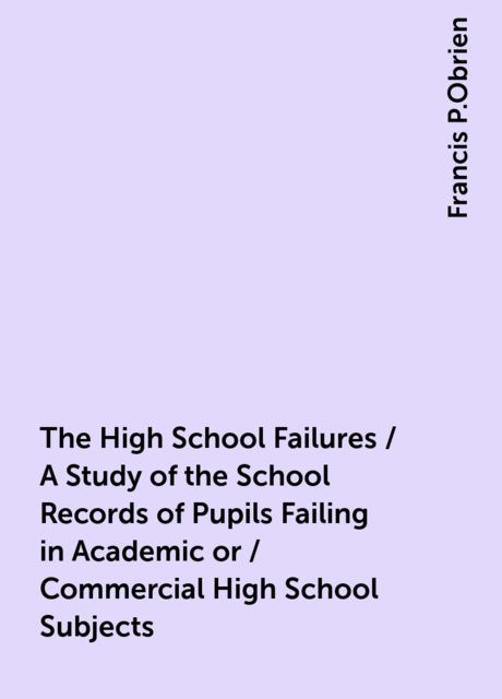 The High School Failures / A Study of the School Records of Pupils Failing in Academic or / Commercial High School Subjects, Francis P.Obrien