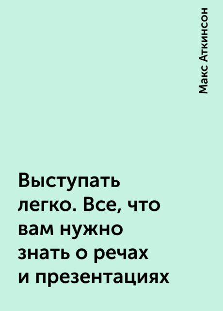 Выступать легко. Все, что вам нужно знать о речах и презентаци­ях, Макс Аткинсон