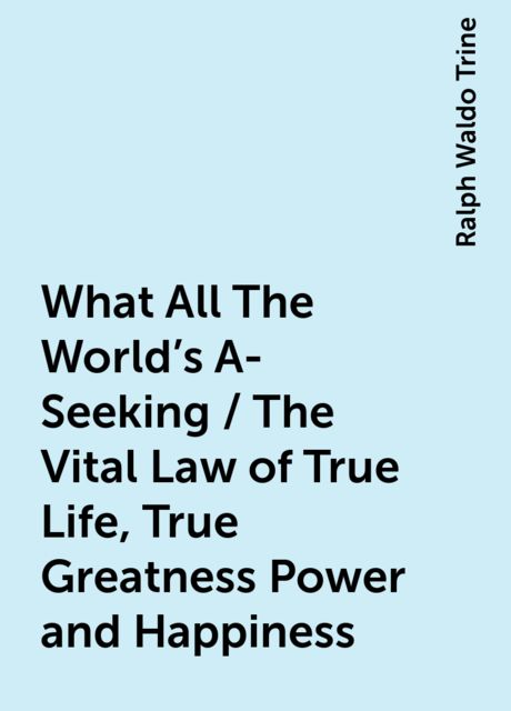 What All The World's A-Seeking / The Vital Law of True Life, True Greatness Power and Happiness, Ralph Waldo Trine