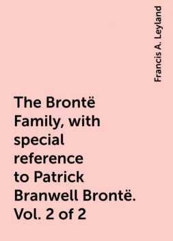 The Brontë Family, with special reference to Patrick Branwell Brontë. Vol. 2 of 2, Francis A. Leyland