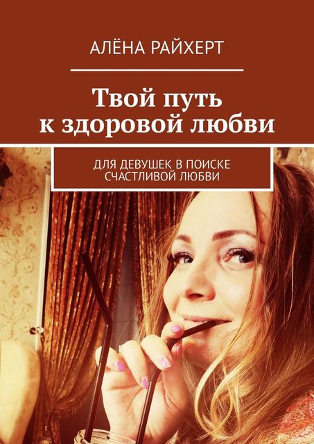 Твой путь к здоровой любви. Для девушек в поиске счастливой любви, Алена Райхерт