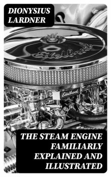The Steam Engine Familiarly Explained and Illustrated With an historical sketch of its invention and progressive improvement; etc, Dionysius Lardner