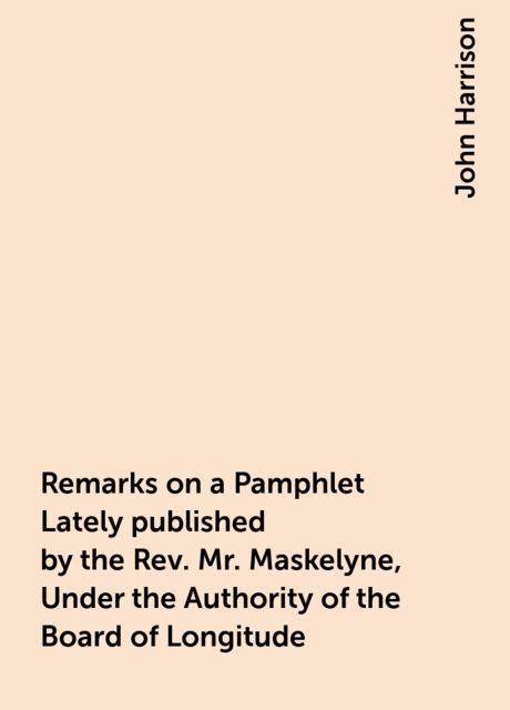 Remarks on a Pamphlet Lately published by the Rev. Mr. Maskelyne, Under the Authority of the Board of Longitude, John Harrison