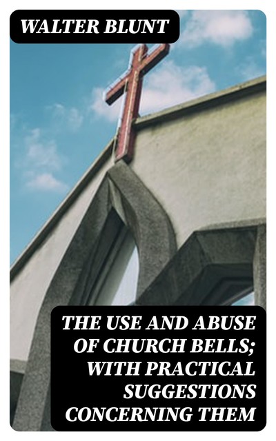 The Use and Abuse of Church Bells; With Practical Suggestions Concerning Them, Walter Blunt