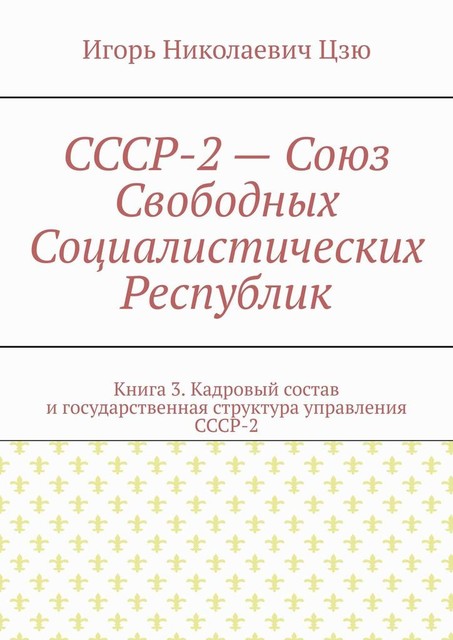 СССР-2 — Союз Свободных Социалистических Республик. Книга 3. Кадровый состав и государственная структура управления СССР-2, Игорь Цзю