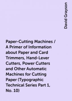 Paper-Cutting Machines / A Primer of Information about Paper and Card Trimmers, Hand-Lever Cutters, Power Cutters and Other Automatic Machines for Cutting Paper (Typographic Technical Series Part 1, No. 10), David Grayson