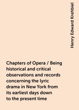Chapters of Opera / Being historical and critical observations and records concerning the lyric drama in New York from its earliest days down to the present time, Henry Edward Krehbiel