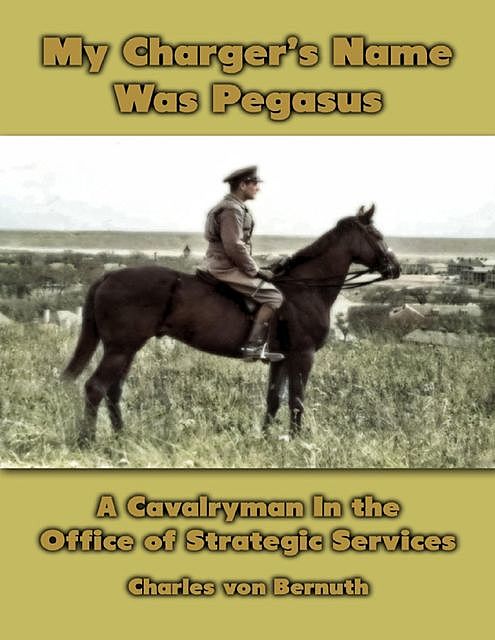 My Charger's Name Was Pegasus: The World War 2 Memoir of a Cavalryman Turned Intelligence Agent, Charles von Bernuth