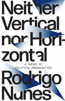 Neither Vertical nor Horizontal: A Theory of Political Organisation, Rodrigo Nunes