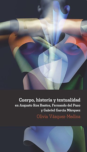 Cuerpo, historia y textualidad en Augusto Roa Bastos, Fernando del Paso y Gabriel García Márquez, Olivia Vázquez-Medina