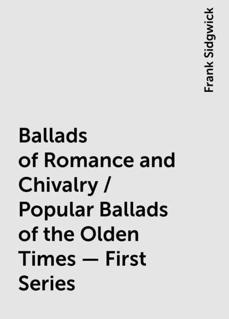 Ballads of Romance and Chivalry / Popular Ballads of the Olden Times - First Series, Frank Sidgwick