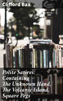 Polite Satires: Containing The Unknown Hand, The Volcanic Island, Square Pegs, Clifford Bax