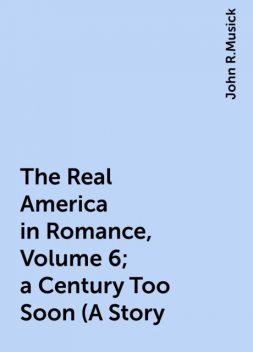 The Real America in Romance, Volume 6; a Century Too Soon (A Story, John R.Musick