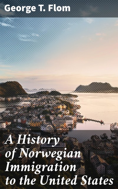 A History of Norwegian Immigration to the United States, George T. Flom