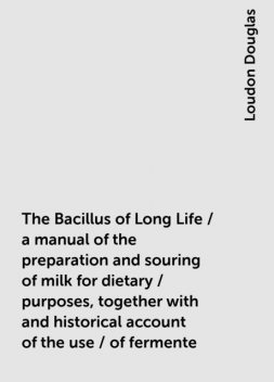 The Bacillus of Long Life / a manual of the preparation and souring of milk for dietary / purposes, together with and historical account of the use / of fermente, Loudon Douglas