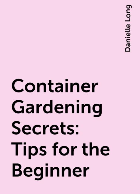Container Gardening Secrets: Tips for the Beginner, Danielle Long