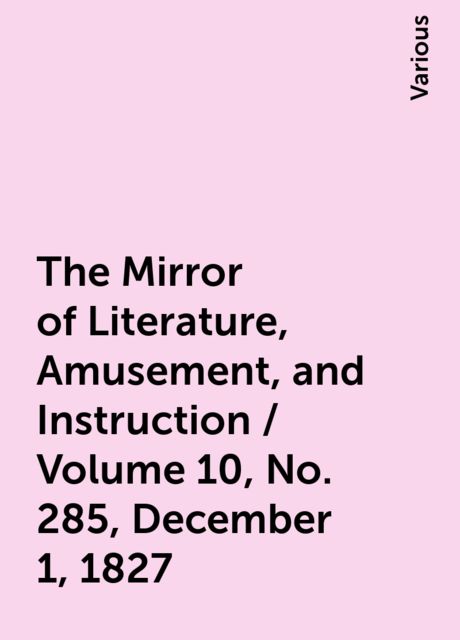 The Mirror of Literature, Amusement, and Instruction / Volume 10, No. 285, December 1, 1827, Various