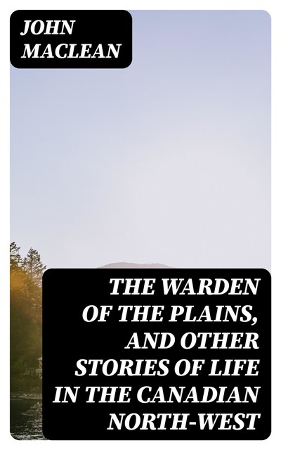 The Warden of the Plains, and Other Stories of Life in the Canadian North-west, John Maclean