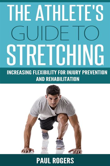 The Athlete's Guide To Stretching: Increasing Flexibility For Injury Prevention And Rehabilitation, Paul Rogers