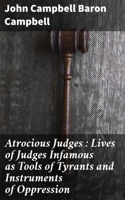 Atrocious Judges : Lives of Judges Infamous as Tools of Tyrants and Instruments of Oppression, John Campbell Baron Campbell