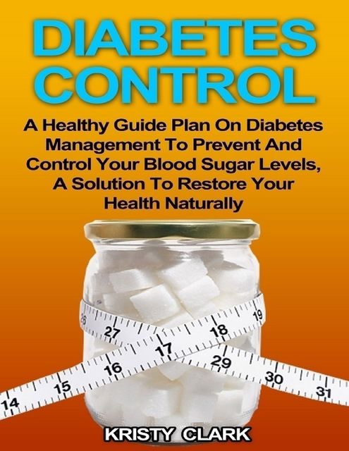 Diabetes Control – A Healthy Guide Plan On Diabetes Management to Prevent and Control Your Blood Sugar Levels, a Solution to Restore Your Health Naturally, Kristy Clark